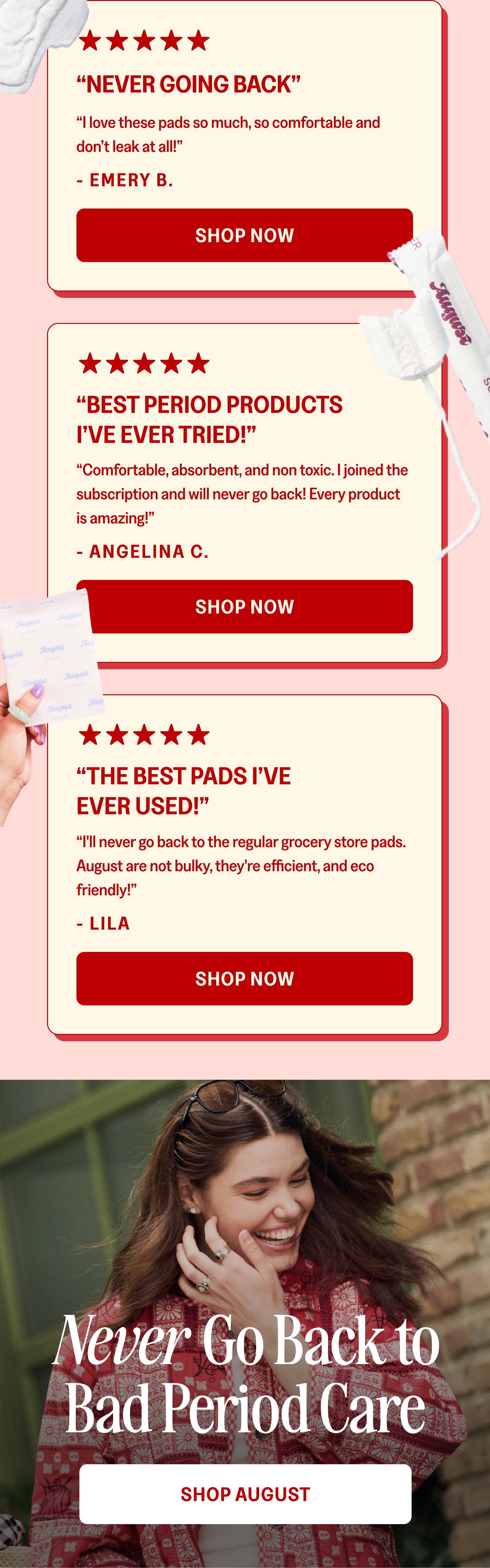 “Never Going Back” “I love these pads so much, so comfortable and don’t leak at all!” - EMERY B. Shop Now “Best Period Products I’ve Ever Tried!” “Comfortable, absorbent, and non toxic. I joined the subscription and will never go back! Every product is amazing!” - Angelina C. Shop Now “The Best Pads I’ve Ever Used!” “I'll never go back to the regular grocery store pads. August are not bulky, they're efficient, and eco friendly!” - LILA Shop Now Never Go Back to Bad Period Care Shop August