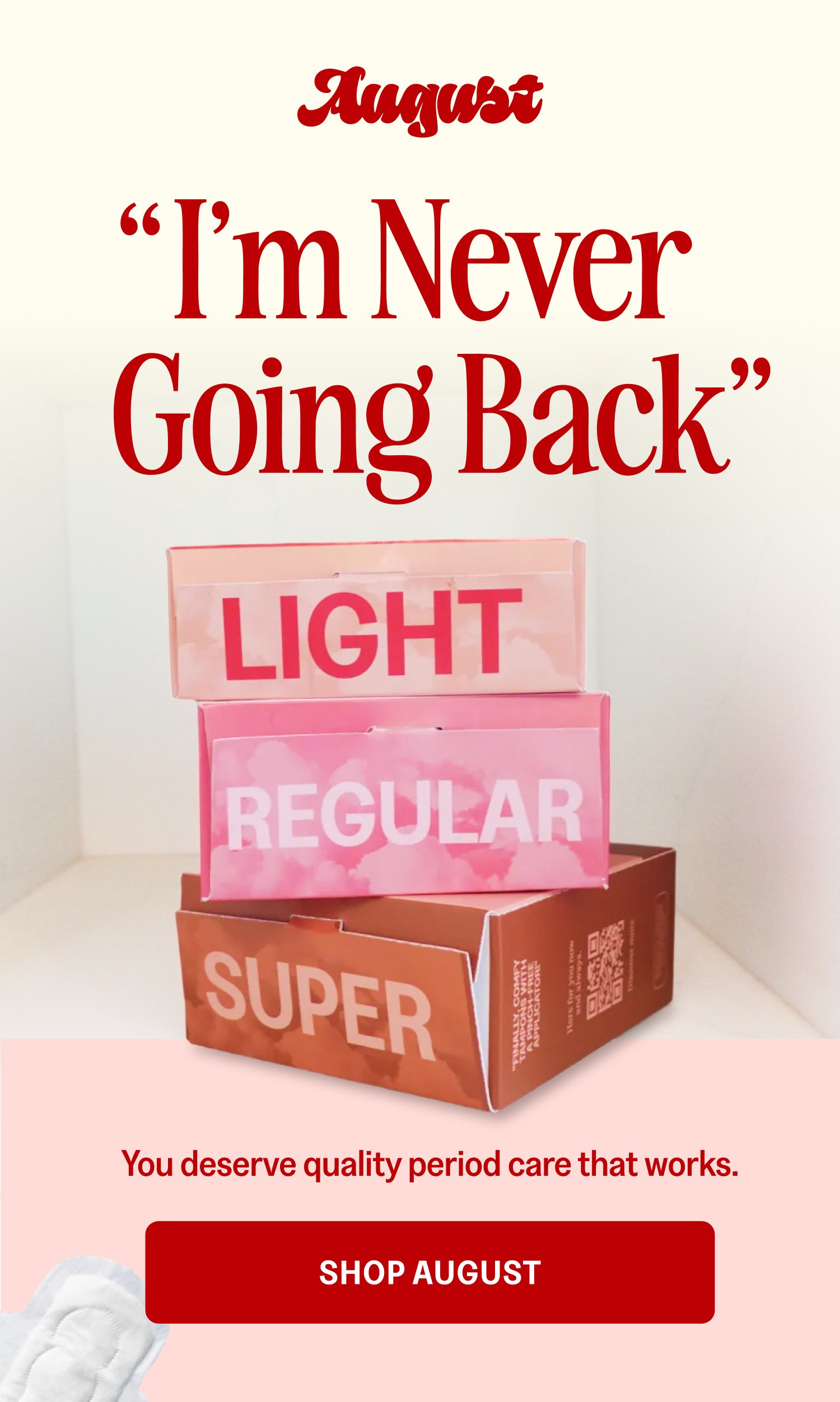 I’m Never Going Back “ ” You deserve quality period care that works. Shop August