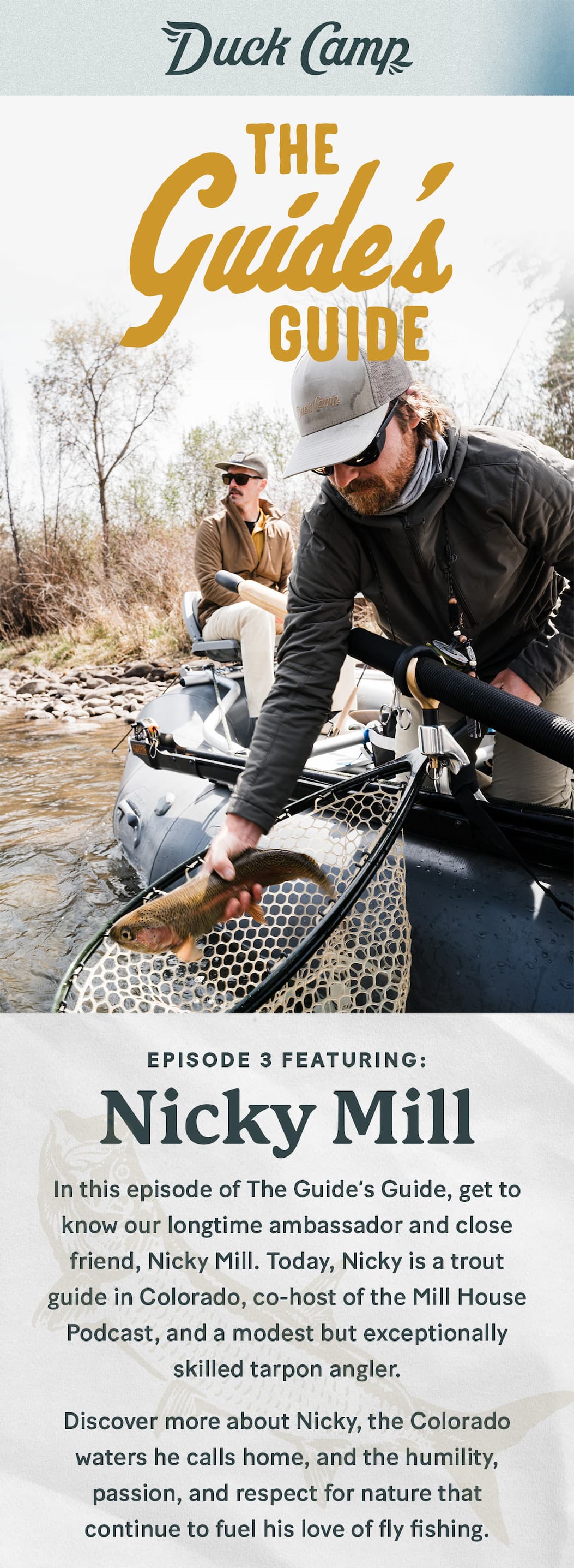 Duck Camp  |  The Guide's Guide Episode 3 featuring Nicky Mill  |  It’s hard not to become obsessed with fishing when your dad is Andy Mill.  In this episode of The Guide’s Guide, get to know our longtime ambassador and close friend, Nicky Mill. Nicky's childhood was influenced by spending most of his time outdoors. That, paired with having the same competitive mentality as his dad, Andy, fueled an early obsession with fly fishing. He landed his first tarpon on the fly at age 14, and after that, it was game on.  Today, Nicky is a trout guide in Colorado, co-host of the Mill House Podcast, and a modest but exceptionally skilled tarpon angler.  Discover more about Nicky, the Colorado waters he calls home, and the humility, passion, and respect for nature that continue to fuel his love of fly fishing.   