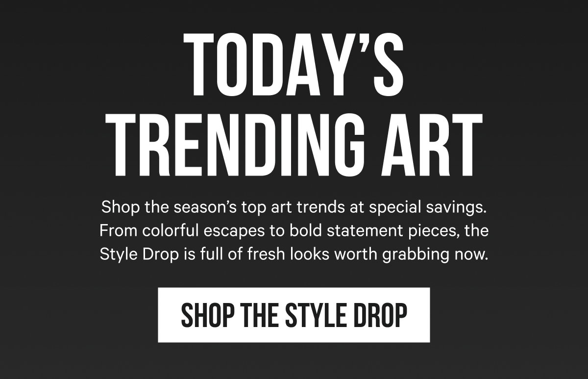Today’s Trending Art: Shop the season’s top art trends at special savings. From colorful escapes to bold statement pieces, the Style Drop is full of fresh looks worth grabbing now. 