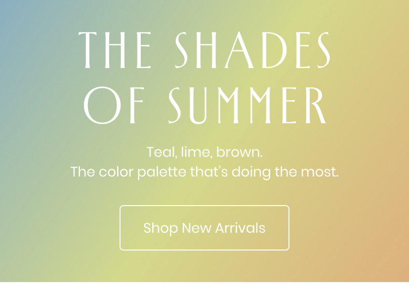The Shades of Summer. Teal and lime and brown. The color palette that is doing the most. Shop New Arrivals