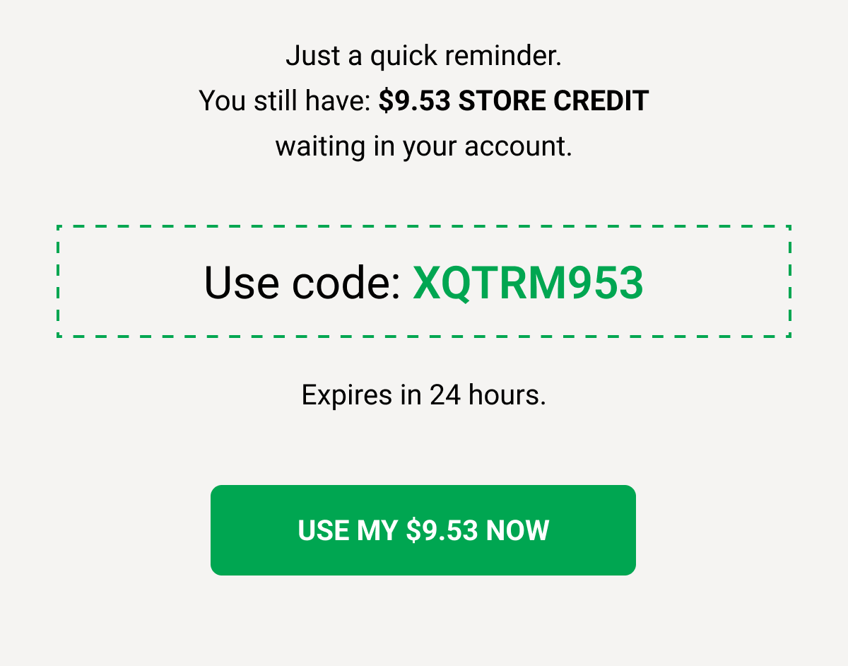 Just a quick reminder. You still have: $9.53 STORE CREDIT waiting in your account. Use code: XQTRM953 Expires in 24 hours. USE MY $9.53 NOW