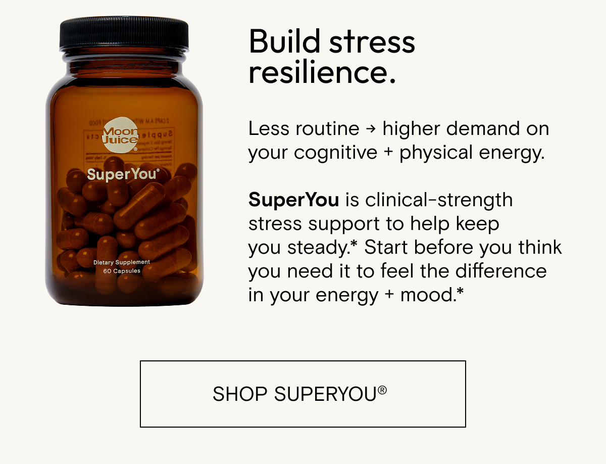 Build stress resilience.  Less routine → higher demand on your cognitive + physical energy.     SuperYou is clinical-strength stress support to help keep you steady.* Start before you think you need it to feel the difference in your energy + mood.