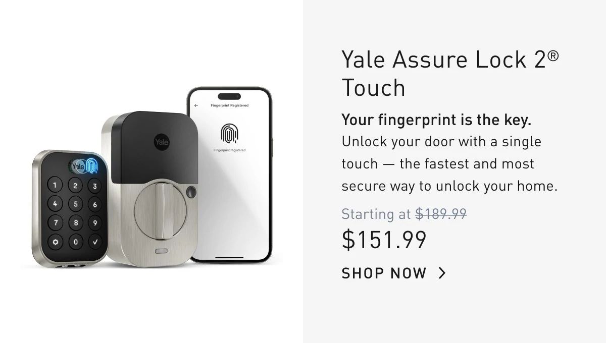 Yale Assure Lock 2® Touch Your fingerprint is the key. Unlock your door with a single touch — the fastest and most secure way to unlock your home.  SHOP NOW