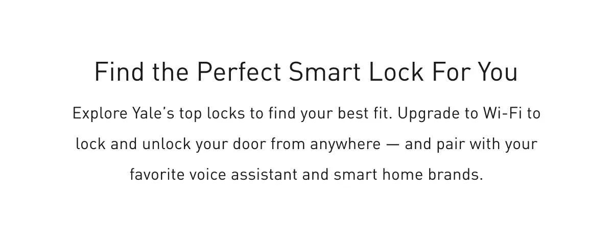 Find the Perfect Smart Lock for You Explore Yale’s top locks to find your best fit. Upgrade to Wi-Fi to lock and unlock your door from anywhere – and pair with favorite voice assistant and smart home brands.