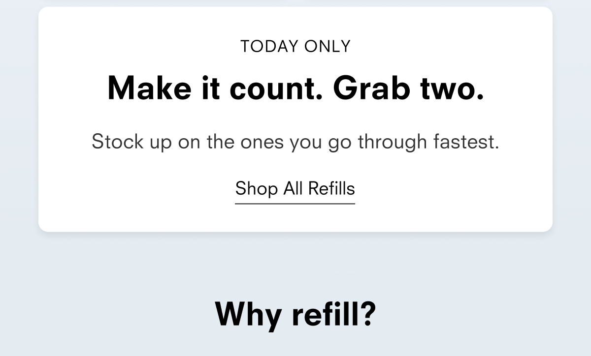 TODAY ONLY Make it count. Grab two. Stock up on the ones you go through fastest. Shop All Refills Why refill?