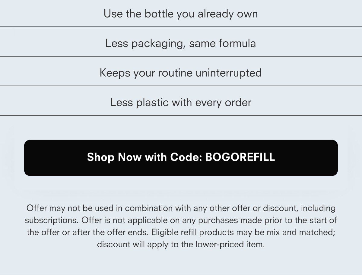 Use the bottle you already own Less packaging, same formula Keeps your routine uninterrupted Less plastic with every order Shop Now with Code: REFILLBOGO Offer may not be used in combination with any other offer or discount, including subscriptions. Offer is not applicable on any purchases made prior to the start of the offer or after the offer ends. Eligible refill products may be mix and matched; discount will apply to the lower-priced item.