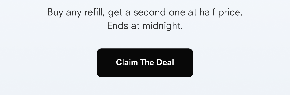 Buy any refill, get a second one at half price. Ends at midnight. Claim The Deal