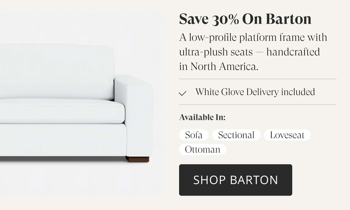 Save 30% on Barton. A low-profile platform frame with ultra-plush seats — handcrafted in North America. White Glove Delivery included. Available in: Sofa, Sectional, Loveseat, Ottoman. Shop Barton