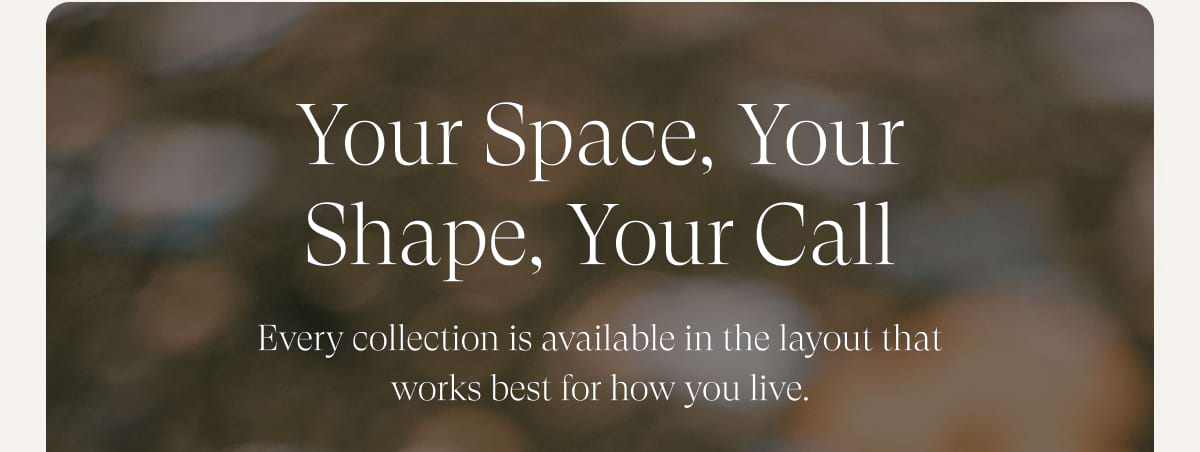 Your space, your shape, your call. Every collection is available in the layout that works best for how you live.