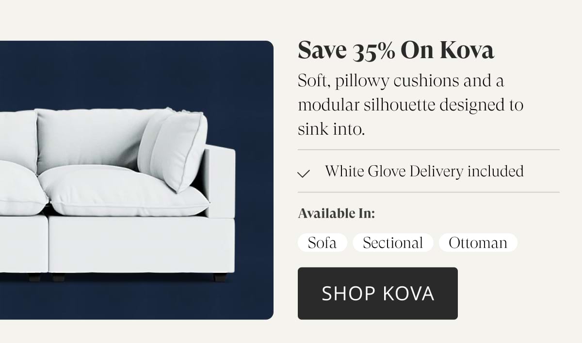 Save 35% on Kova. Soft, pillowy cushions and a modular silhouette designed to sink into. White Glove Delivery included. Available in: Sofa, Sectional, Ottoman. Shop Kova