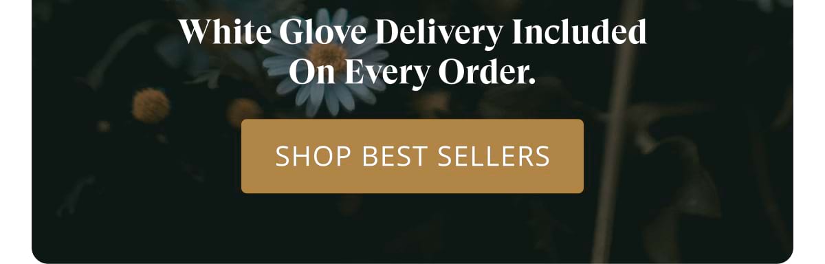 White Glove Delivery included on every order. Shop Best Sellers
