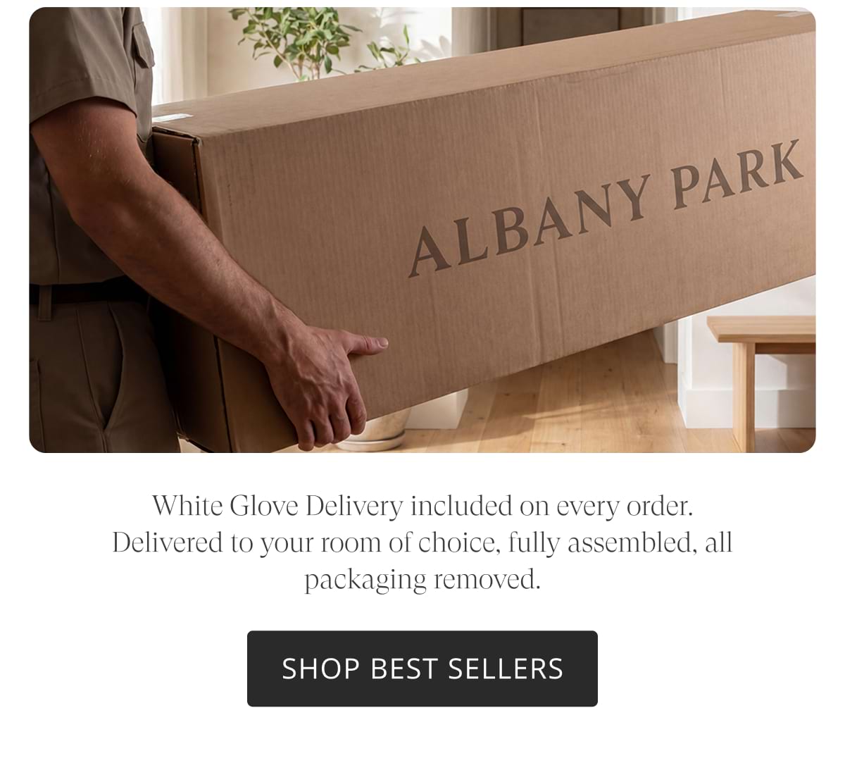 White Glove Delivery included on every order. Delivered to your room of choice, fully assembled, all packaging removed. Shop Best Sellers