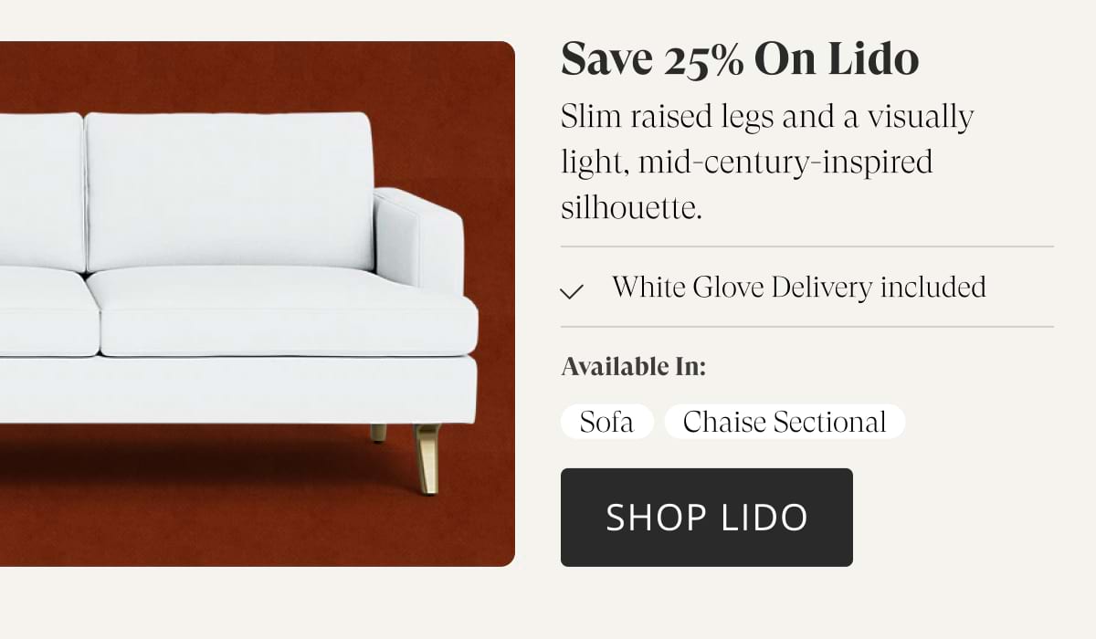 Save 25% on Lido. Slim raised legs and a visually light, mid-century-inspired silhouette. White Glove Delivery included. Available in: Sofa, Chaise Sectional. Shop Lido