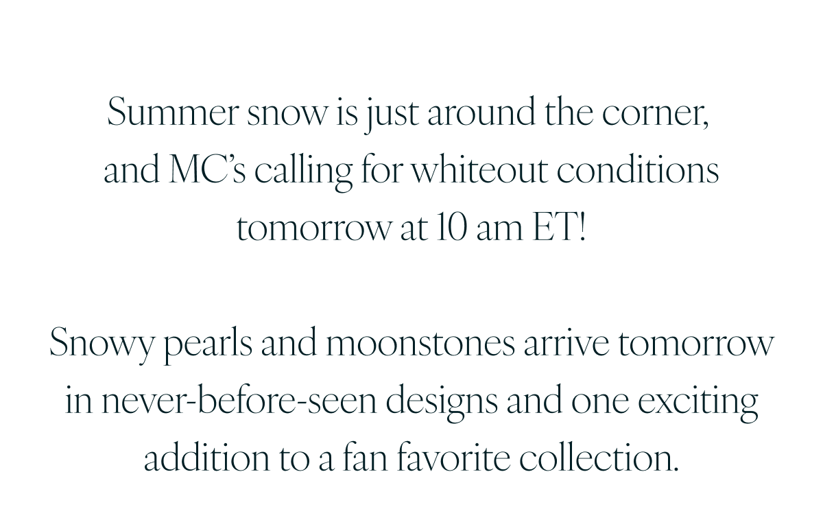 Summer snow is just around the corner, and MC’s calling for whiteout conditions tomorrow at 10 am ET! Snowy pearls and moonstones arrive tomorrow in never-before-seen designs and one exciting addition to a fan favorite collection.