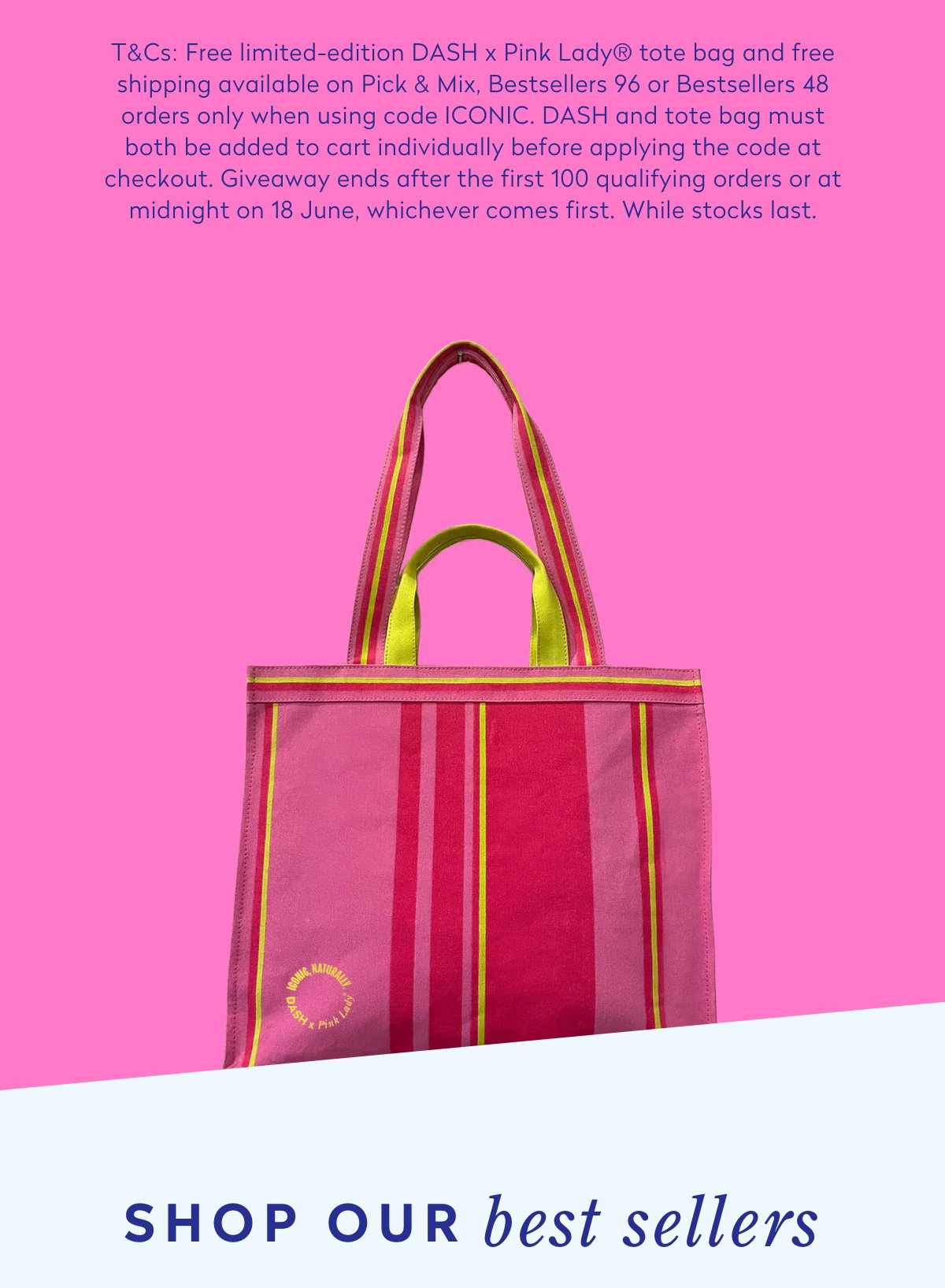 T&Cs: Free limited-edition DASH x Pink Lady® tote bag and free shipping available on Pick & Mix, Bestsellers 96 or Bestsellers 48 orders only when using code ICONIC. DASH and tote bag must both be added to cart individually before applying the code at checkout. Giveaway ends after the first 100 qualifying orders or at midnight on 18 June, whichever comes first. While stocks last.
