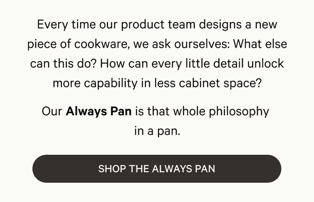 Every time our product team designs a new piece of cookware, we ask ourselves: What else can this do? How can every little detail unlock more capability in less cabinet space? Our Always Pan is that whole philosophy  in a pan. | Shop The Always Pan