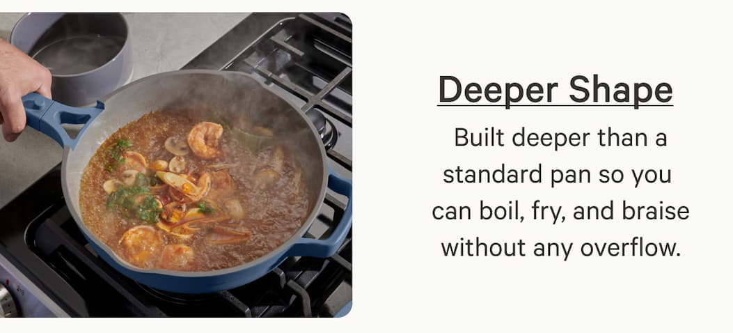 Deeper Shape | Built deeper than a standard pan so you  can boil, fry, and braise without any overflow.