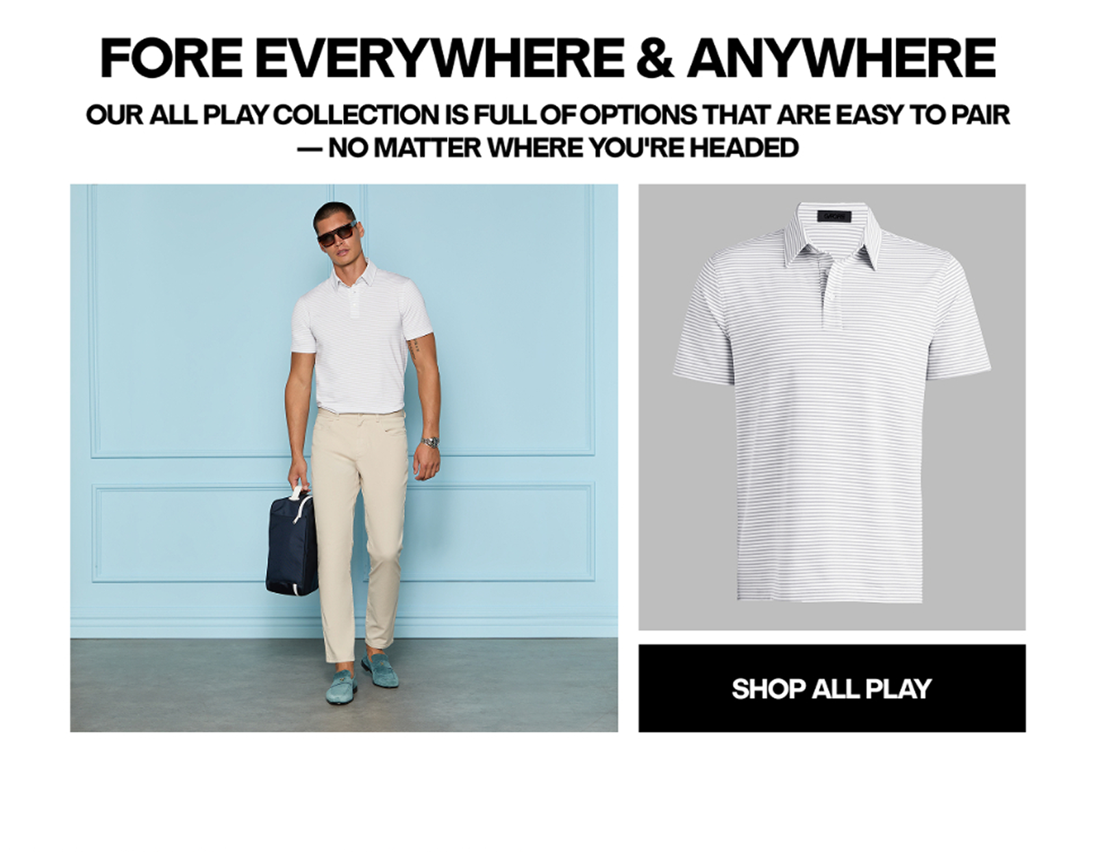 FORE EVERYWHERE & ANYWHERE OUR ALL PLAY COLLECTION IS FULL OF OPTIONS THAT ARE EASY TO PAIR - NO MATTER WHERE YOU'RE HEADED - SHOP ALL PLAY