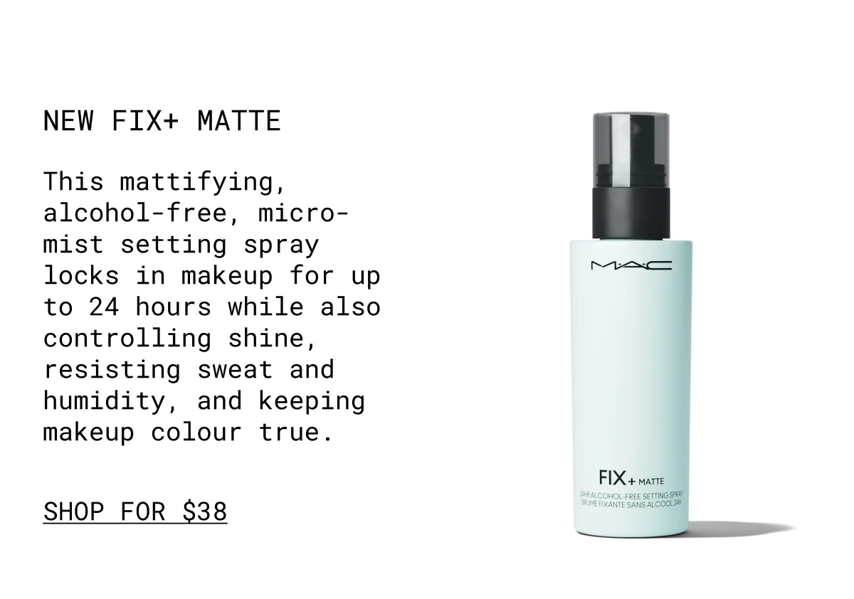 NEW Fix+ Matte | This mattifying, alcohol-free, micro-mist setting spray locks in makeup for up to 24 hours while also controlling shine, resisting sweat and humidity, and keeping makeup colour true. | shop for $38