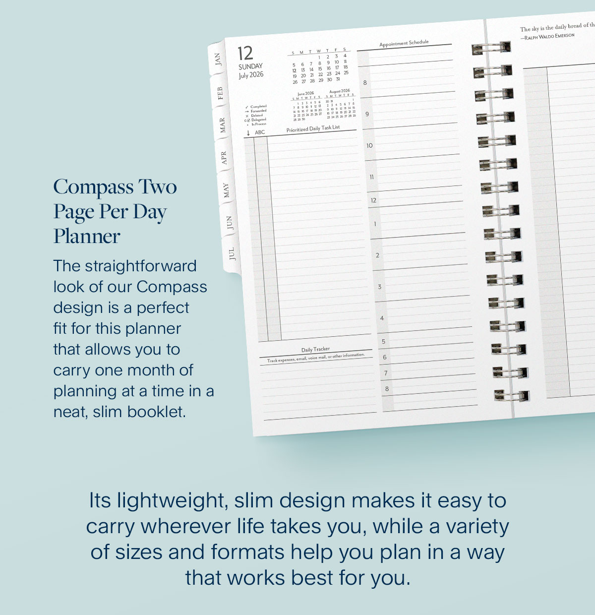Compass Two Page Per Day  Planner. The straightforward look of our Compass design is a perfect fit for this planner that allows you to carry one month of planning at a time in a neat, slim booklet. Its lightweight, slim design makes it easy to carry wherever life takes you, while a variety of sizes and formats help you plan in a way that works best for you.