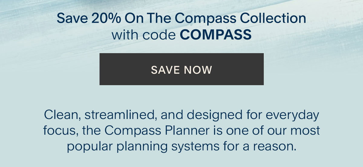 Save 20% On The Compass Collection with code COMPASS. Save Now. Clean, streamlined, and designed for everyday focus, the Compass Planner is one of our most popular planning systems for a reason. 
