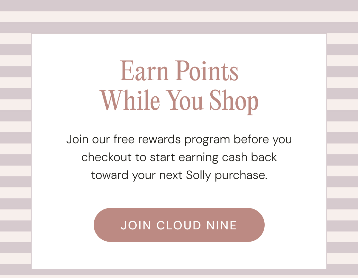 Earn Points While You Shop - Join our free rewards program before you checkout to start earning cash back toward your next Solly purchase. | JOIN CLOUD NINE