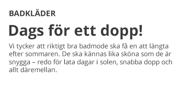 BADKLÄDER Dags för ett dopp! Vi tycker att riktigt bra badmode ska få en att längta efter sommaren. De ska kännas lika sköna som de är snygga – redo för lata dagar i solen, snabba dopp och allt däremellan.