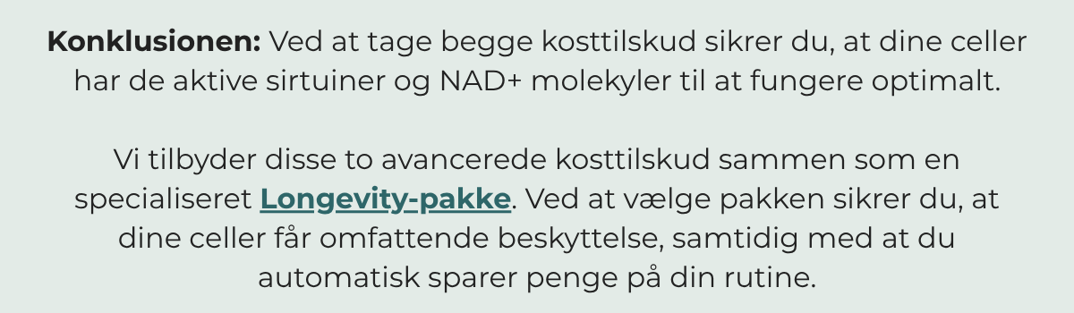 Ved at tage begge kosttilskud sikrer du, at dine celler har de aktive sirtuiner og NAD+-molekylerne, der skal til for at fungere optimalt. Køb dem begge i vores Longevity-pakke