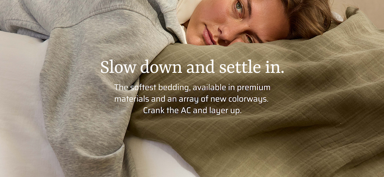 Slow down and settle in. The softest bedding, available in premium materials and an array of new colorways. Crank the AC and layer up.