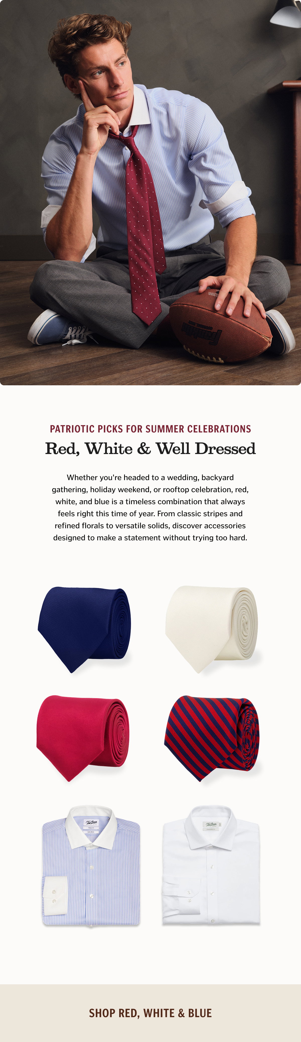 Patriotic Picks for Summer Celebrations. Whether you're headed to a wedding, backyard gathering, holiday weekend, or rooftop celebration, red, white, and blue is a timeless combination that always feels right this time of year. From classic stripes and refined florals to versatile solids, discover accessories designed to make a statement without trying too hard.