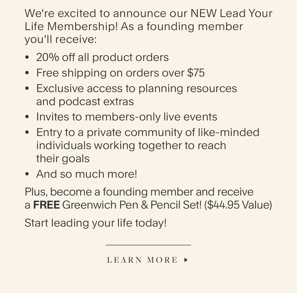 We're excited to announce our NEW Lead Your Life Membership! As a founding member you'll receive: 20% off all product orders, Free shipping on orders over $75, Exclusive access to planning resources and podcast extras; Invites to members-only live events, Entry to a private community of like-minded individuals working together to reach their goals, And so much more! Plus, become a founding member and receive a FREE Greenwich Pen & Pencil Set! ($44.95 Value). Start leading your life today! Learn More.
