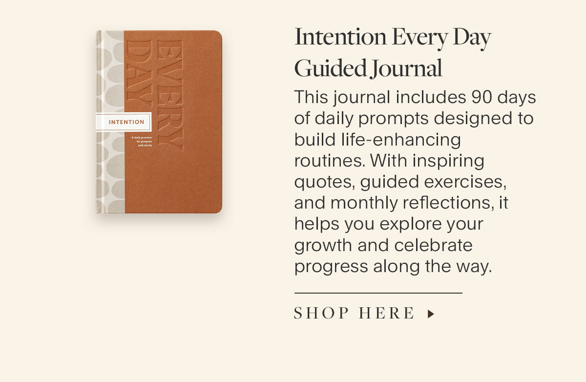 Intention Every Day Guided Journal. This journal includes 90 days of daily prompts designed to build life-enhancing routines. With inspiring quotes, guided exercises, and monthly reflections, it helps you explore your growth and celebrate progress along the way.  Shop Here.