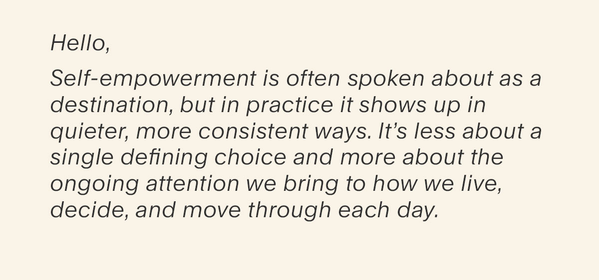 Hello, Self-empowerment is often spoken about as a destination, but in practice it shows up in quieter, more consistent ways. It’s less about a single defining choice and more about the ongoing attention we bring to how we live, decide, and move through each day.