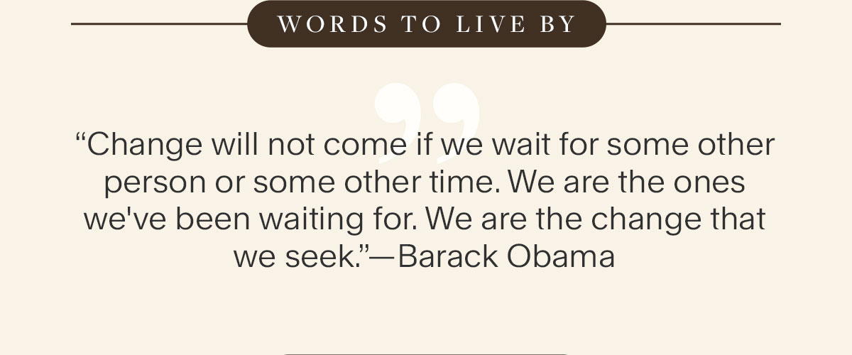Words to Live By: “Change will not come if we wait for some other person or some other time. We are the ones we've been waiting for. We are the change that we seek.”—Barack Obama