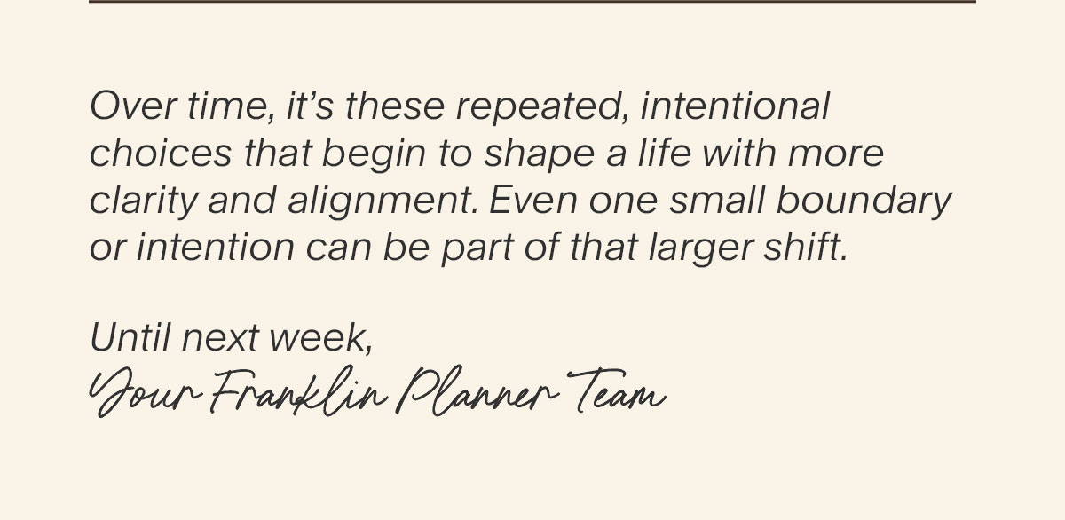 Over time, it’s these repeated, intentional choices that begin to shape a life with more clarity and alignment. Even one small boundary or intention can be part of that larger shift. Until next week, Your FranklinPlanner Team.