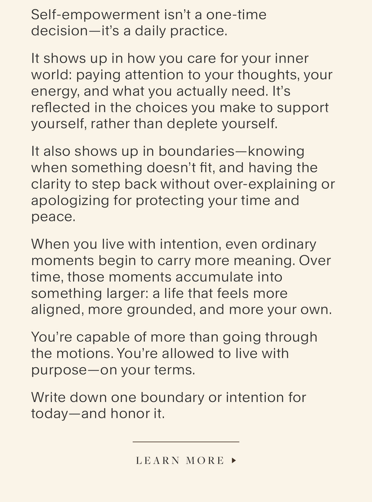 Self-empowerment isn’t a one-time decision—it’s a daily practice. It shows up in how you care for your inner world: paying attention to your thoughts, your energy, and what you actually need. It’s reflected in the choices you make to support yourself, rather than deplete yourself. It also shows up in boundaries—knowing when something doesn’t fit, and having the clarity to step back without over-explaining or apologizing for protecting your time and peace. When you live with intention, even ordinary moments begin to carry more meaning. Over time, those moments accumulate into something larger: a life that feels more aligned, more grounded, and more your own. You’re capable of more than going through the motions. You’re allowed to live with purpose—on your terms. Write down one boundary or intention for today—and honor it.  Learn More.