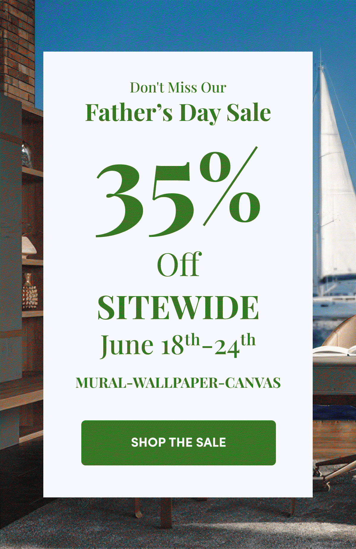 Don't Miss Our Father's Day Sale. 35% Off Sitewide June 18th-24th. Mural-Wallpaper-Canvas. Shop the Sale.