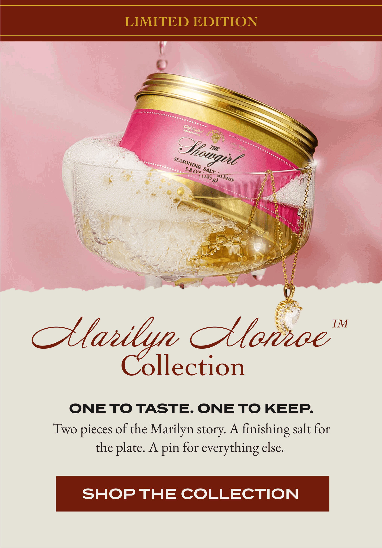 Limited edition  Marilyn Monroe™ Collection One To Taste. One To Keep. Two pieces of the Marilyn story. A finishing salt for the plate. A pin for everything else. [SHOP THE COLLECTION]