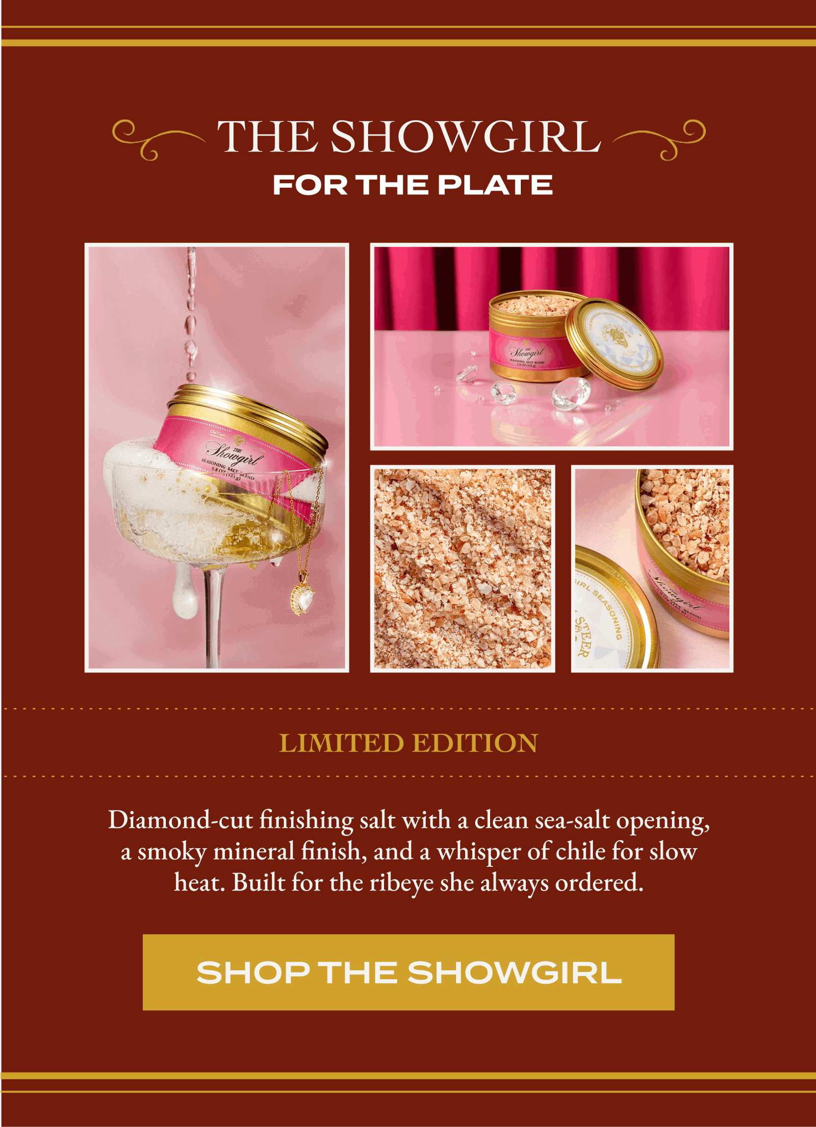 The Showgirl  For the plate  Limited edition Diamond-cut finishing salt with a clean sea-salt opening, a smoky mineral finish, and a whisper of chile for slow heat. Built for the ribeye she always ordered. [SHOP THE SHOWGIRL]