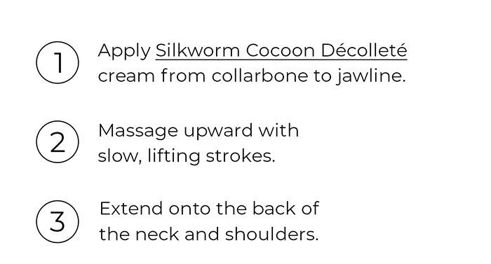1. Apply a generous amount of cream from collarbone to jawline. 2. Massage upward with slow, lifting strokes. 3. Extend onto the back of the neck and shoulders.