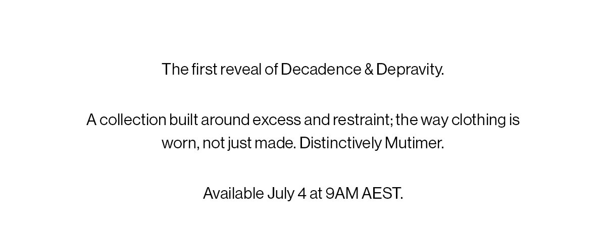 The first reveal of Decadence & Depravity. ​ ​ Excess and restraint. A world built around the way clothing is worn, not just made. Distinctively Mutimer. ​ Available July 4 at 9AM AEST.