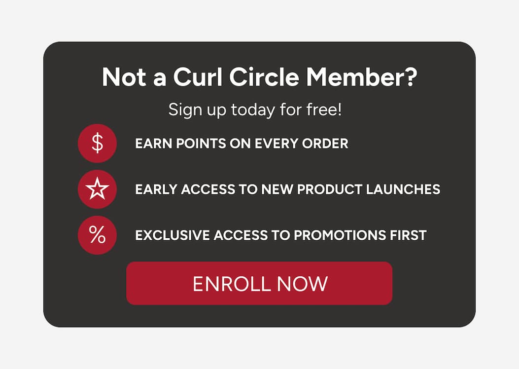 Not a Curl Circle Member? Sign up today for free! Earn points on every order, early access to new product launches, exclusive access to promotions first. 