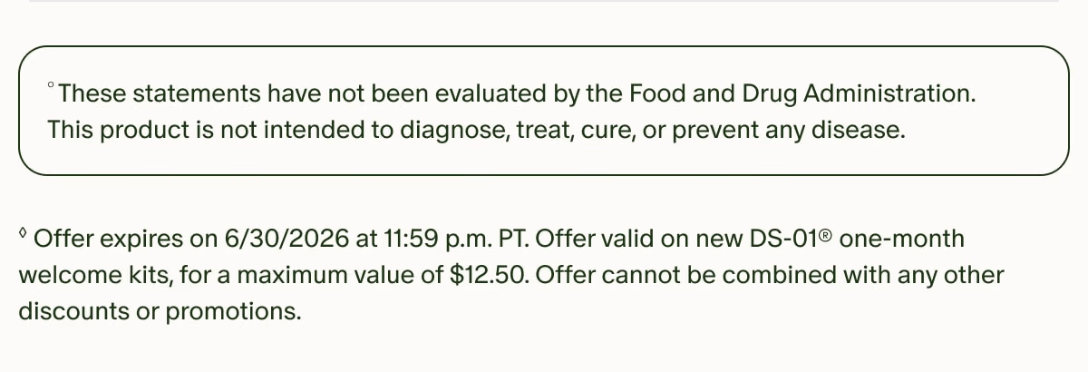 °These statements have not been evaluated by the Food and Drug Administration. This product is not intended to diagnose, treat, cure, or prevent any disease. | ◊Offer expires on 6/30/2026 at 11:59 p.m. PT. Offer valid on new DS-01® one-month welcome kits, for a maximum value of $12.50. Offer cannot be combined with any other discounts or promotions.