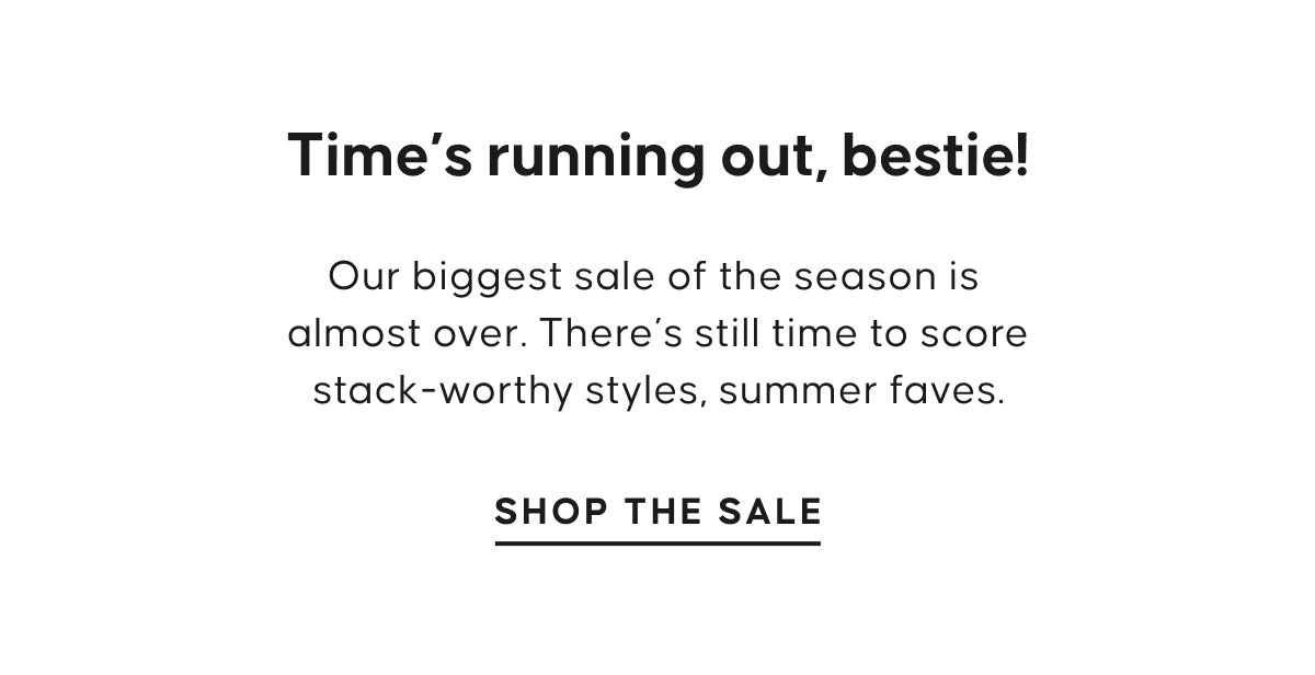 Time’s running out, bestie!  Our biggest sale of the season is  almost over. There’s still time to score stack-worthy styles, summer faves. SHOP THE SALE