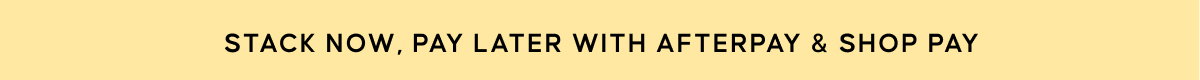 STACK NOW, PAY LATER WITH AFTERPAY & SHOP PAY