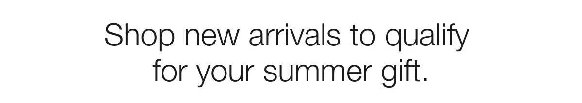 Shop new arrivals to qualify for your summer gift.