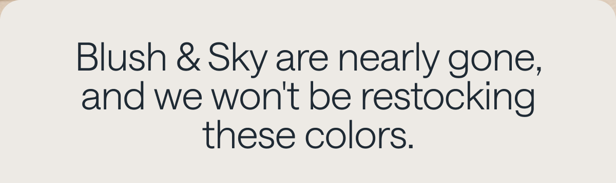 Blush & Sky are nearly gone, and we won't be restocking these colors.
