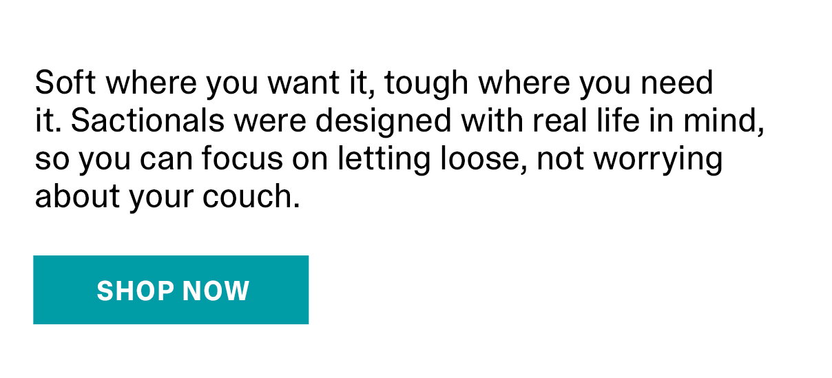 Soft where you want it, tough where you need it. Sactionals were designed with real life in mind, so you can focus on letting loose, not worrying about your couch. | SHOP NOW >>