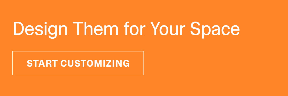 Design Them for Your Space | START CUSTOMIZING >>